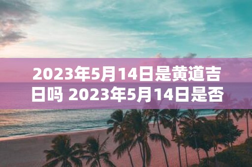 2023年5月14日是黄道吉日吗 2023年5月14日是否为适宜结婚的黄道吉日