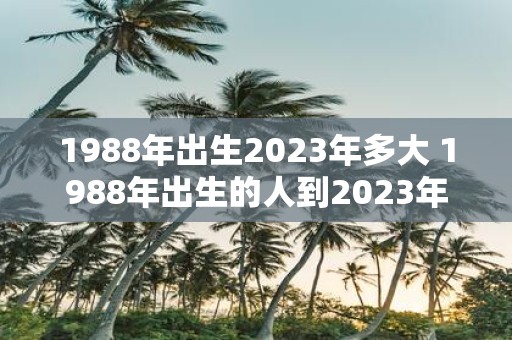 1988年出生2023年多大 1988年出生的人到2023年年底年龄是多少岁