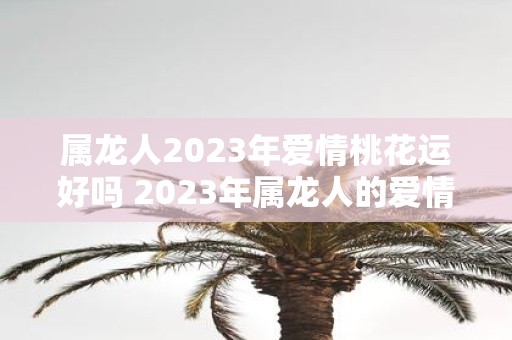 属龙人2023年爱情桃花运好吗 2023年属龙人的爱情桃花运会有好转吗