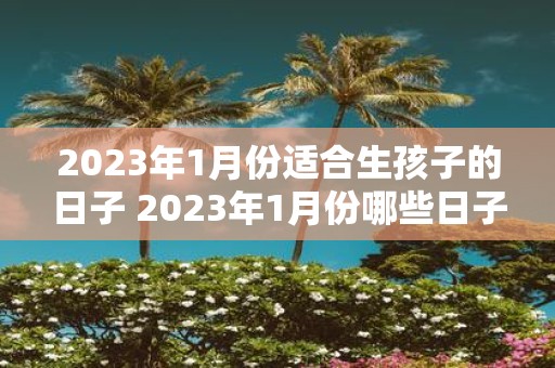 2023年1月份适合生孩子的日子 2023年1月份哪些日子适合生孩子