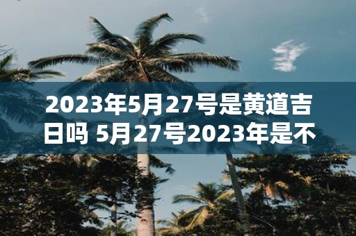 2023年5月27号是黄道吉日吗 5月27号2023年是不是黄道吉日