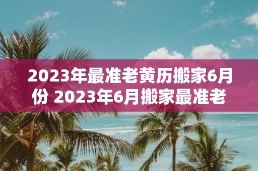 2023年最准老黄历搬家6月份 2023年6月搬家最准老黄历指南是什么