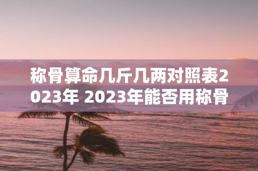 称骨算命几斤几两对照表2023年 2023年能否用称骨算命准确预测个人几斤几两的命运