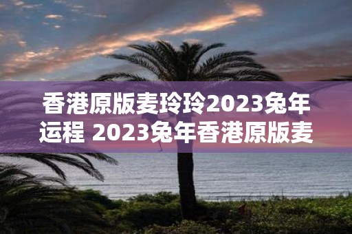 香港原版麦玲玲2023兔年运程 2023兔年香港原版麦玲玲的运程如何