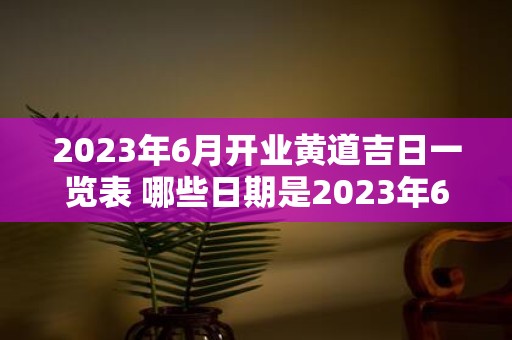 2023年6月开业黄道吉日一览表 哪些日期是2023年6月适宜开业的黄道吉日