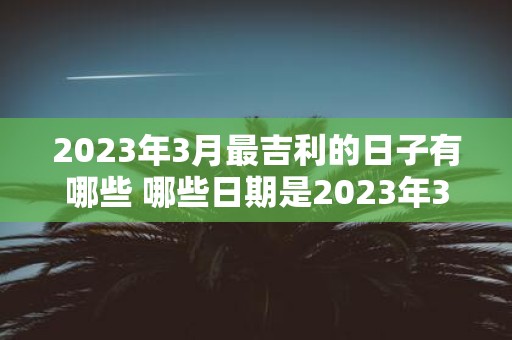 2023年3月最吉利的日子有哪些 哪些日期是2023年3月最为吉利的