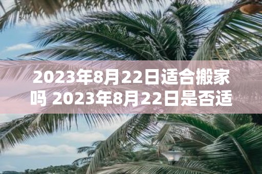 2023年8月22日适合搬家吗 2023年8月22日是否适合进行搬家