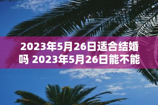 2023年5月26日适合结婚吗 2023年5月26日能不能选作结婚日期