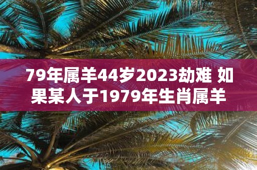 79年属羊44岁2023劫难 如果某人于1979年生肖属羊并且现年44岁那么是否会在2023年遭遇劫难