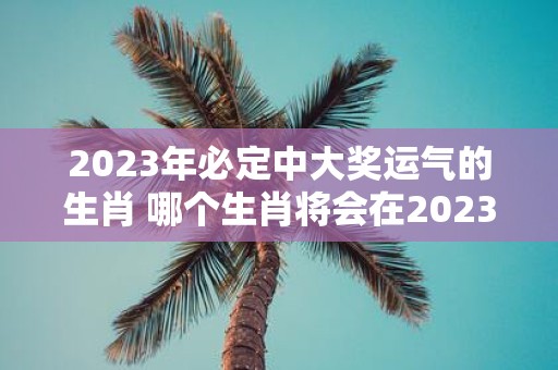 2023年必定中大奖运气的生肖 哪个生肖将会在2023年必定会中大奖