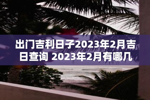 出门吉利日子2023年2月吉日查询 2023年2月有哪几天是适合出门的吉利日子