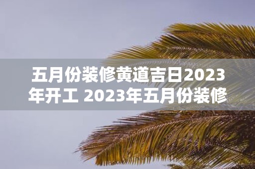 五月份装修黄道吉日2023年开工 2023年五月份装修应该选择什么黄道吉日开工呢