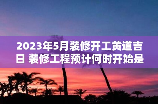 2023年5月装修开工黄道吉日 装修工程预计何时开始是否会选择2023年5月的黄道吉日进行开工