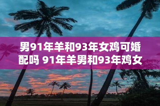 男91年羊和93年女鸡可婚配吗 91年羊男和93年鸡女是否适合婚姻配对