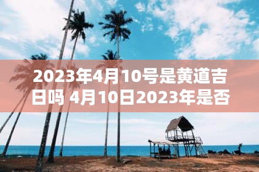 2023年4月10号是黄道吉日吗 4月10日2023年是否为黄道吉日