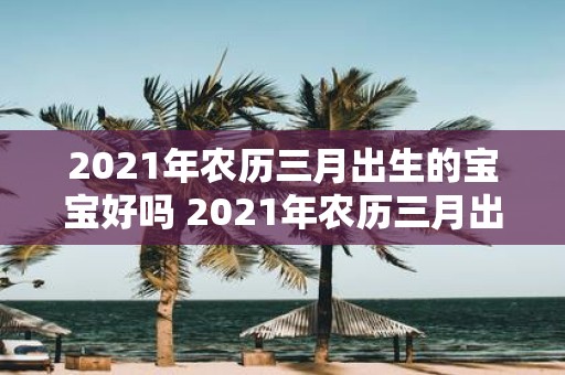 2021年农历三月出生的宝宝好吗 2021年农历三月出生的宝宝有什么特点是否好运连连