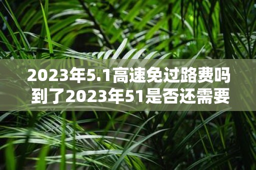 2023年5.1高速免过路费吗 到了2023年51是否还需要支付高速公路的过路费