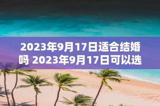 2023年9月17日适合结婚吗 2023年9月17日可以选择作为婚礼日期吗