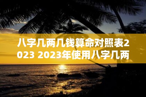 八字几两几钱算命对照表2023 2023年使用八字几两几钱算命对照表来算命该怎么做呢