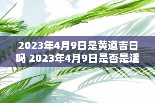 2023年4月9日是黄道吉日吗 2023年4月9日是否是适宜行事的黄道吉日