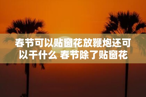 春节可以贴窗花放鞭炮还可以干什么 春节除了贴窗花放鞭炮还能够做哪些其他的活动呢