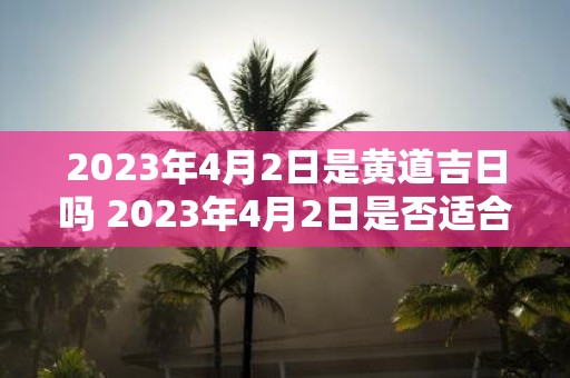 2023年4月2日是黄道吉日吗 2023年4月2日是否适合取黄道吉日