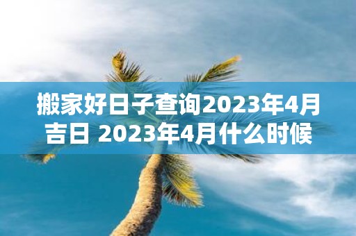 搬家好日子查询2023年4月吉日 2023年4月什么时候是适合搬家的好日子