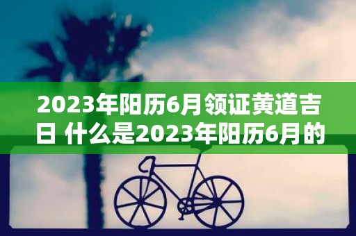 2023年阳历6月领证黄道吉日 什么是2023年阳历6月的黄道吉日领证日期