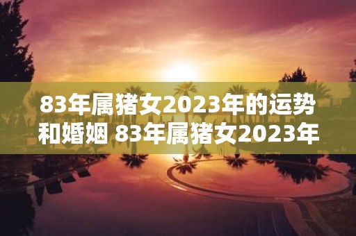 83年属猪女2023年的运势和婚姻 83年属猪女2023年的运势如何婚姻状况会如何发展