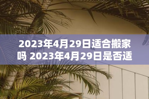 2023年4月29日适合搬家吗 2023年4月29日是否适合搬家