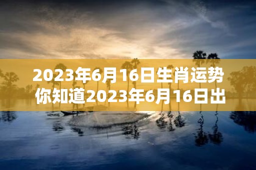 2023年6月16日生肖运势 你知道2023年6月16日出生的人属于什么生肖他们在未来的运势如何