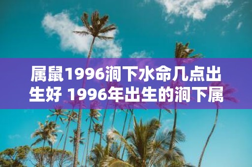 属鼠1996涧下水命几点出生好 1996年出生的涧下属鼠人出生时刻的选择对命运有何影响