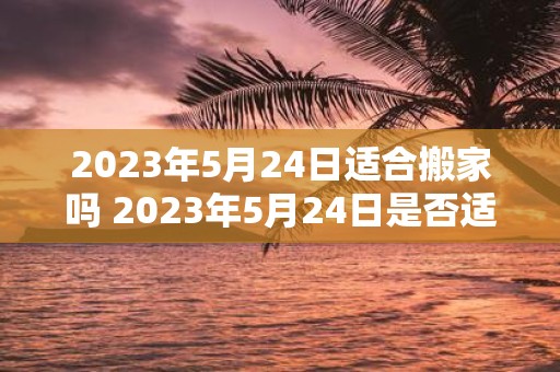 2023年5月24日适合搬家吗 2023年5月24日是否适合搬家