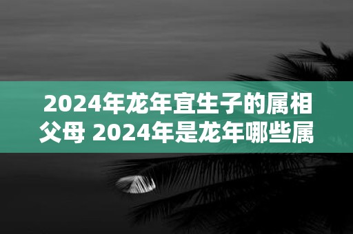 2024年龙年宜生子的属相父母 2024年是龙年哪些属相的父母宜生子