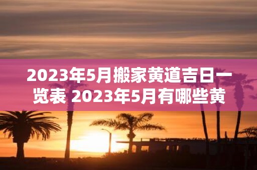 2023年5月搬家黄道吉日一览表 2023年5月有哪些黄道吉日适合搬家