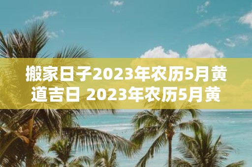 搬家日子2023年农历5月黄道吉日 2023年农历5月黄道吉日是哪一天搬家最好