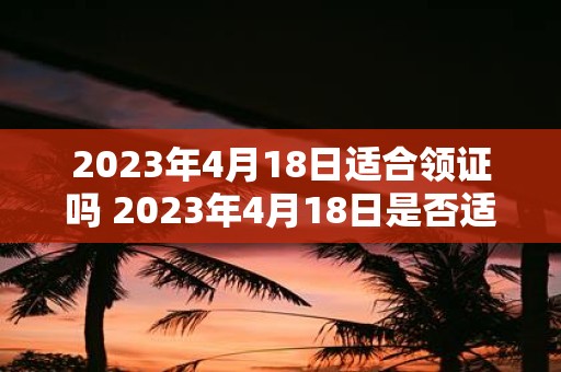 2023年4月18日适合领证吗 2023年4月18日是否适合举行婚礼领取结婚证