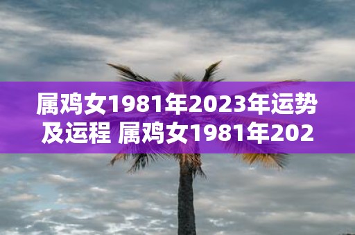 属鸡女1981年2023年运势及运程 属鸡女1981年2023年运势如何未来运程如何发展