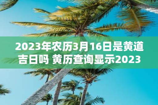 2023年农历3月16日是黄道吉日吗 黄历查询显示2023年农历3月16日是否为黄道吉日