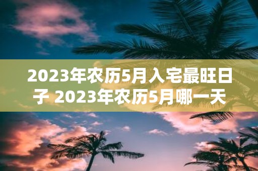 2023年农历5月入宅最旺日子 2023年农历5月哪一天是最旺的入宅吉日