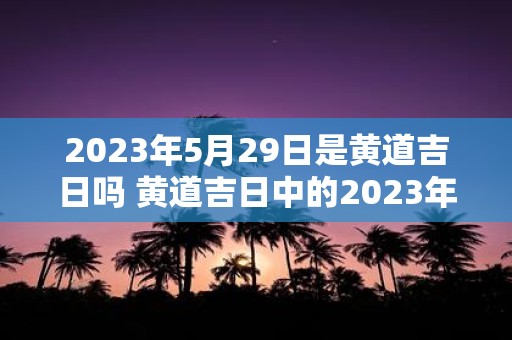 2023年5月29日是黄道吉日吗 黄道吉日中的2023年5月29日可否成为黄道吉日