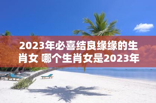 2023年必喜结良缘缘的生肖女 哪个生肖女是2023年必喜结良缘缘的