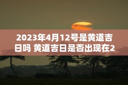 2023年4月12号是黄道吉日吗 黄道吉日是否出现在2023年4月12日