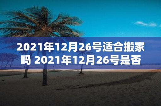 2021年12月26号适合搬家吗 2021年12月26号是否是一个适合搬家的日期