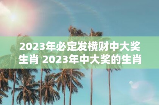 2023年必定发横财中大奖生肖 2023年中大奖的生肖一定是哪几个