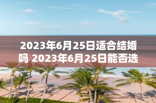 2023年6月25日适合结婚吗 2023年6月25日能否选择作为结婚日期