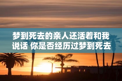 梦到死去的亲人还活着和我说话 你是否经历过梦到死去的亲人还活着并跟你说话的模糊感觉