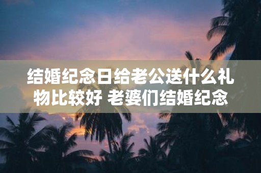 结婚纪念日给老公送什么礼物比较好 老婆们结婚纪念日应该送什么礼物给丈夫才合适