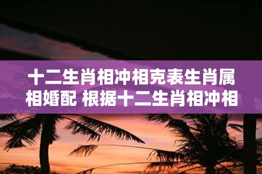 十二生肖相冲相克表生肖属相婚配 根据十二生肖相冲相克表哪些属相之间的婚配应该避免