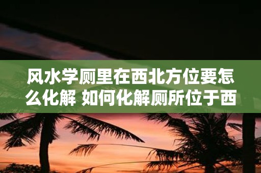 风水学厕里在西北方位要怎么化解 如何化解厕所位于西北方位对风水的影响